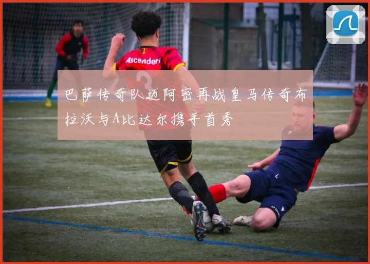 巴萨传奇队迈阿密再战皇马传奇布拉沃与A比达尔携手首秀