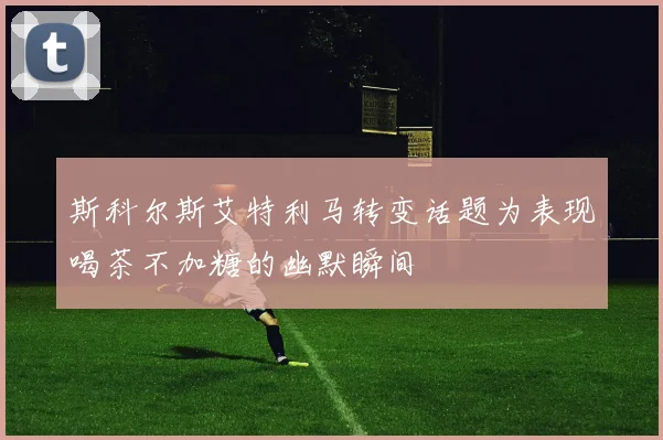 斯科尔斯艾特利马转变话题为表现喝茶不加糖的幽默瞬间