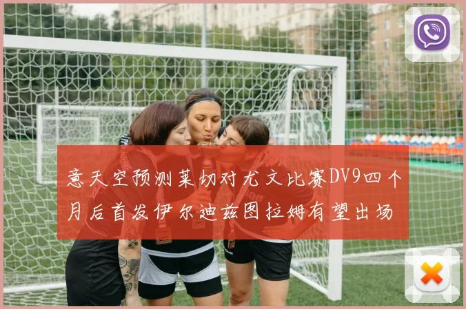 意天空预测莱切对尤文比赛DV9四个月后首发伊尔迪兹图拉姆有望出场