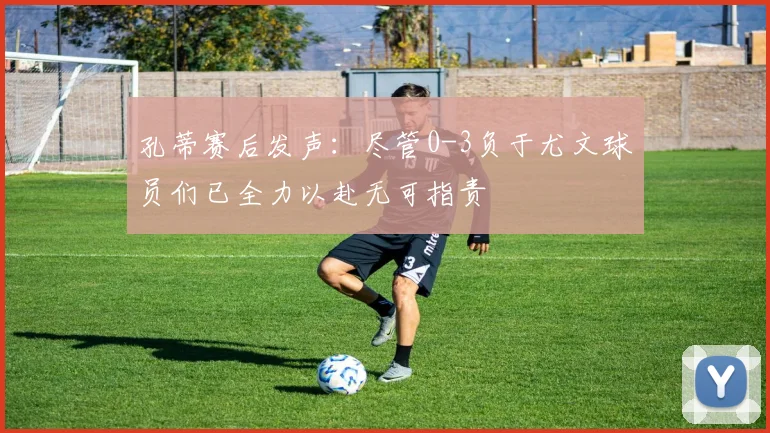 孔蒂赛后发声：尽管0-3负于尤文球员们已全力以赴无可指责
