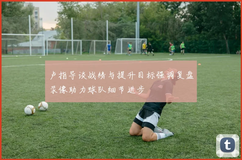 卢指导谈战绩与提升目标强调复盘录像助力球队细节进步