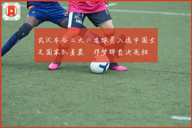 武汉车谷江大六名球员入选中国女足国家队姜晨璟邓梦晔首次亮相