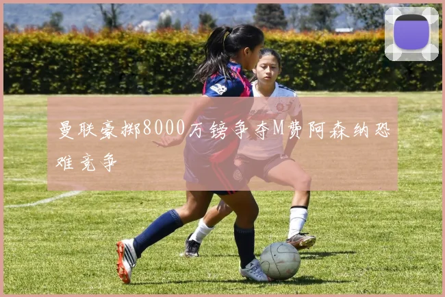 曼联豪掷8000万镑争夺M费阿森纳恐难竞争
