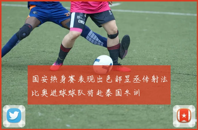 国安热身赛表现出色郝昱丞传射法比奥进球球队将赴泰国冬训
