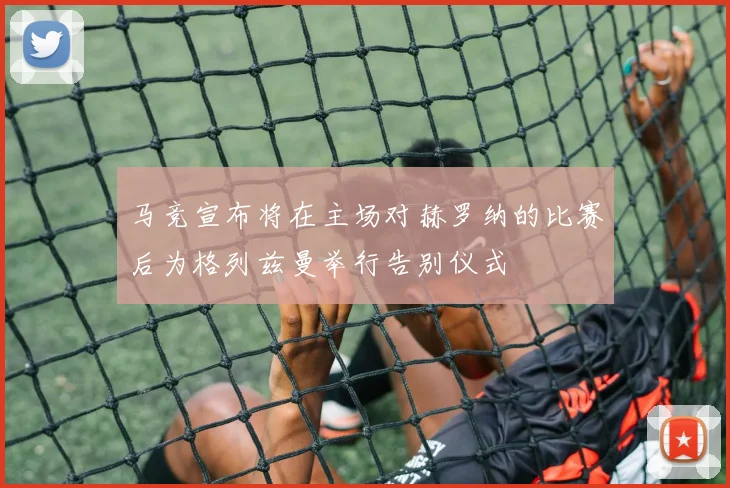 马竞宣布将在主场对赫罗纳的比赛后为格列兹曼举行告别仪式