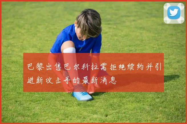 巴黎出售巴尔科拉需拒绝续约并引进新攻击手的最新消息