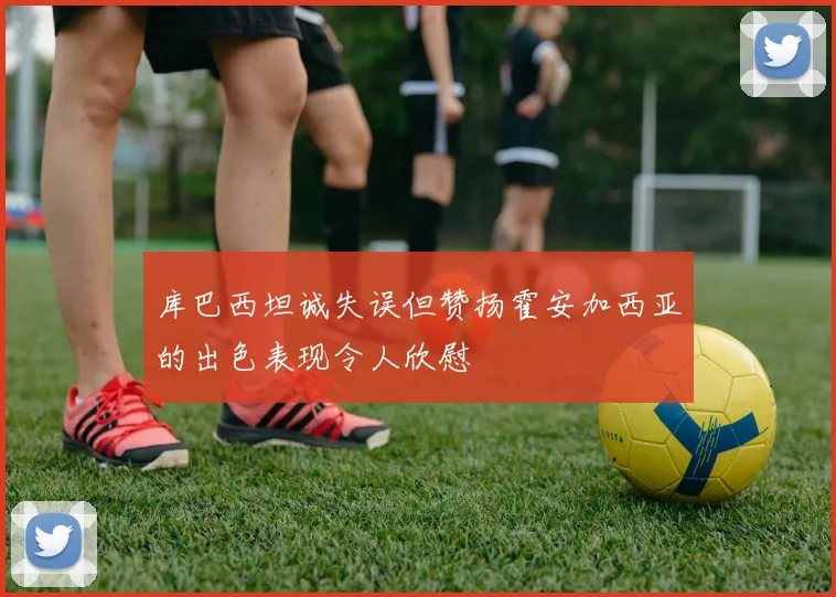 库巴西坦诚失误但赞扬霍安加西亚的出色表现令人欣慰
