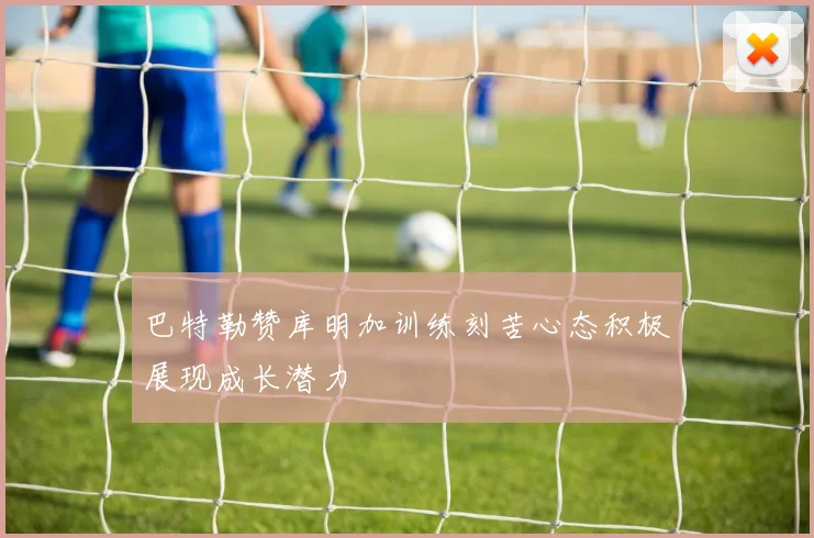 巴特勒赞库明加训练刻苦心态积极展现成长潜力