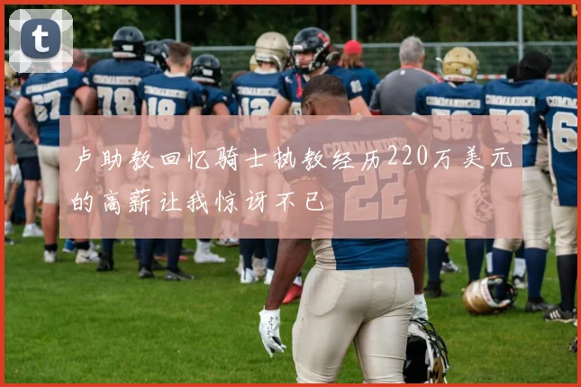 卢助教回忆骑士执教经历220万美元的高薪让我惊讶不已
