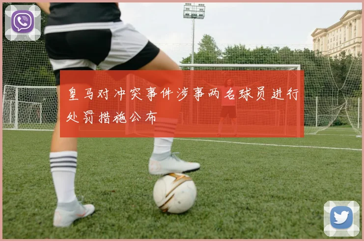 皇马对冲突事件涉事两名球员进行处罚措施公布