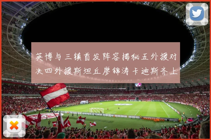 英博与三镇首发阵容揭秘五外援对决四外援斯坦丘廖锦涛卡迪斯齐上阵