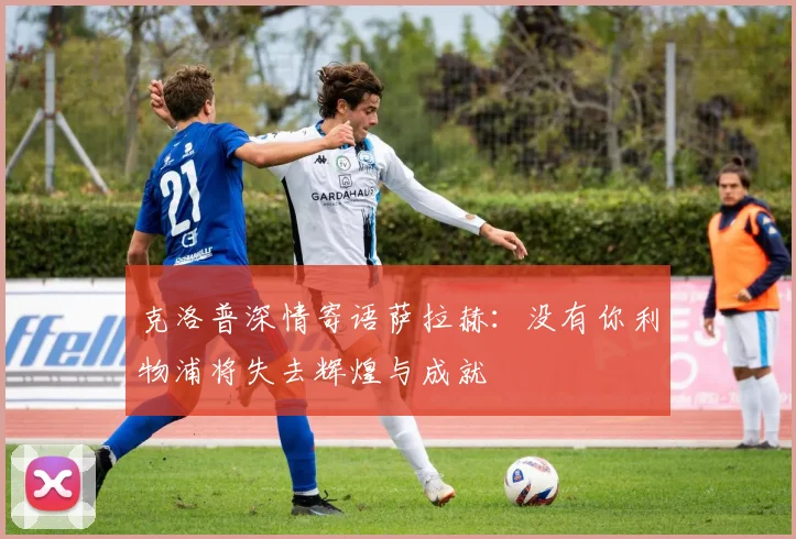 克洛普深情寄语萨拉赫：没有你利物浦将失去辉煌与成就