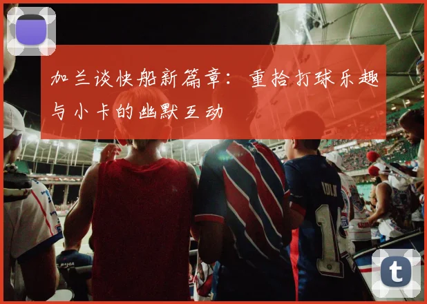 加兰谈快船新篇章：重拾打球乐趣与小卡的幽默互动