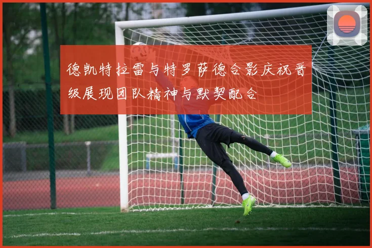 德凯特拉雷与特罗萨德合影庆祝晋级展现团队精神与默契配合