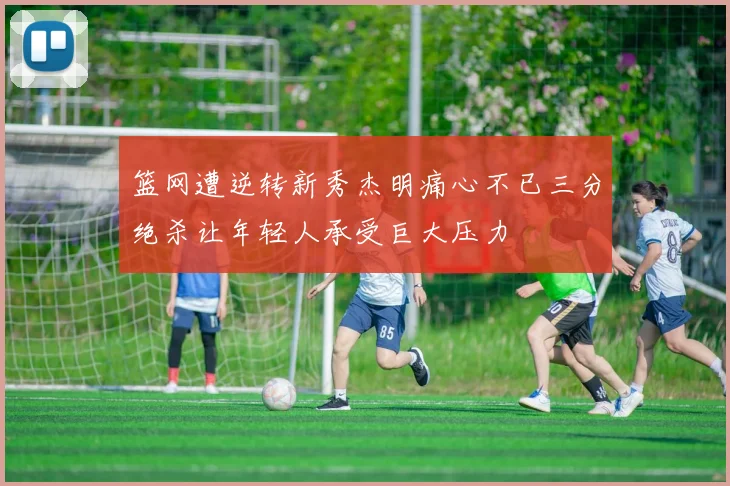 篮网遭逆转新秀杰明痛心不已三分绝杀让年轻人承受巨大压力