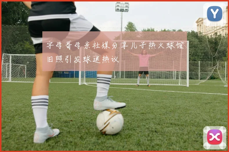 字母哥母亲社媒分享儿子热火球馆旧照引发球迷热议